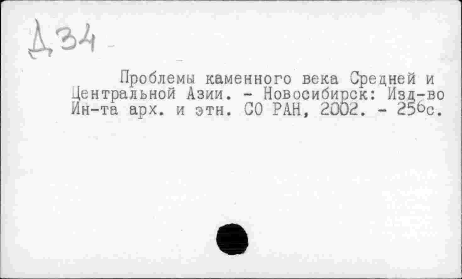 ﻿Проблемы каменного века Средней и Центральной Азии. - Новосибирск: Изд-во Ин-та арх. и этн. СО РАН, 2002. - 25^с.